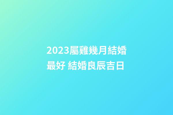 2023屬雞幾月結婚最好 結婚良辰吉日